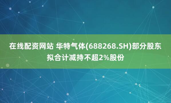 在线配资网站 华特气体(688268.SH)部分股东拟合计减持不超2%股份