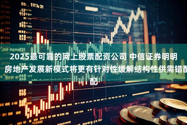 2025最可靠的网上股票配资公司 中信证券明明：房地产发展新模式将更有针对性缓解结构性供需错配