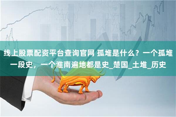 线上股票配资平台查询官网 孤堆是什么？一个孤堆一段史，一个淮南遍地都是史_楚国_土堆_历史