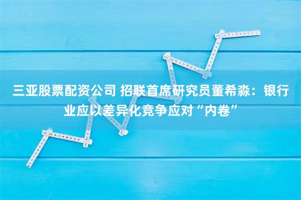 三亚股票配资公司 招联首席研究员董希淼：银行业应以差异化竞争应对“内卷”