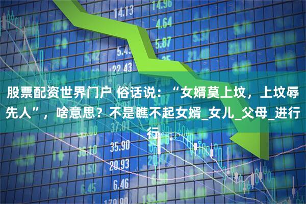 股票配资世界门户 俗话说：“女婿莫上坟，上坟辱先人”，啥意思？不是瞧不起女婿_女儿_父母_进行