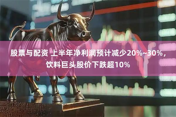 股票与配资 上半年净利润预计减少20%~30%，饮料巨头股价下跌超10%