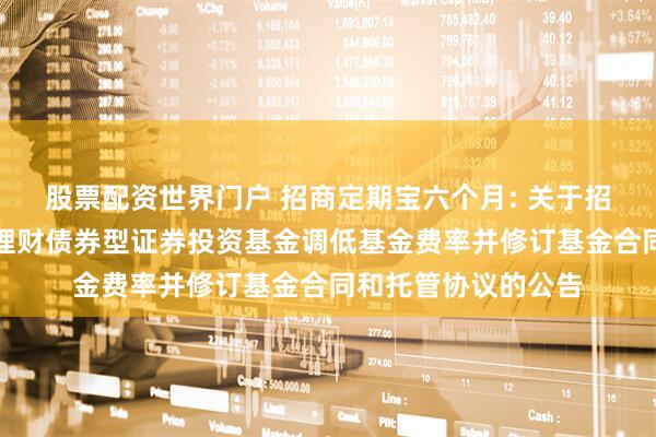 股票配资世界门户 招商定期宝六个月: 关于招商定期宝六个月期理财债券型证券投资基金调低基金费率并修订基金合同和托管协议的公告