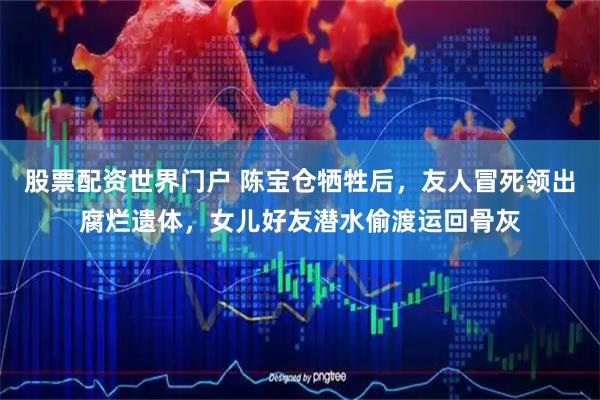 股票配资世界门户 陈宝仓牺牲后，友人冒死领出腐烂遗体，女儿好友潜水偷渡运回骨灰