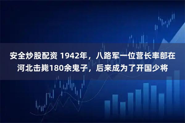 安全炒股配资 1942年，八路军一位营长率部在河北击毙180余鬼子，后来成为了开国少将